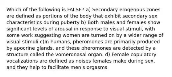 Which of the following is FALSE? a) Secondary erogenous zones are defined as portions of the body that exhibit secondary sex characteristics during puberty b) Both males and females show significant levels of arousal in response to visual stimuli, with some work suggesting women are turned on by a wider range of visual stimuli c)In humans, pheromones are primarily produced by apocrine glands, and these pheromones are detected by a structure called the vomeronasal organ. d) Female copulatory vocalizations are defined as noises females make during sex, and they help to facilitate men's orgasms