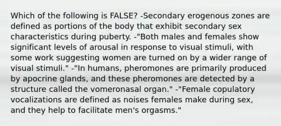 Which of the following is FALSE? -Secondary erogenous zones are defined as portions of the body that exhibit secondary sex characteristics during puberty. -"Both males and females show significant levels of arousal in response to visual stimuli, with some work suggesting women are turned on by a wider range of visual stimuli." -"In humans, pheromones are primarily produced by apocrine glands, and these pheromones are detected by a structure called the vomeronasal organ." -"Female copulatory vocalizations are defined as noises females make during sex, and they help to facilitate men's orgasms."