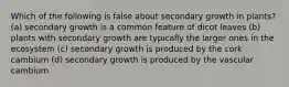 Which of the following is false about secondary growth in plants? (a) secondary growth is a common feature of dicot leaves (b) plants with secondary growth are typically the larger ones in the ecosystem (c) secondary growth is produced by the cork cambium (d) secondary growth is produced by the vascular cambium