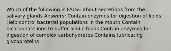 Which of the following is FALSE about secretions from the salivary glands Answers: Contain enzymes for digestion of lipids Help control bacterial populations in the mouth Contain bicarbonate ions to buffer acidic foods Contain enzymes for digestion of complex carbohydrates Contains lubricating glycoproteins