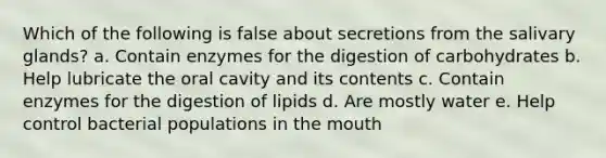 Which of the following is false about secretions from the salivary glands? a. Contain enzymes for the digestion of carbohydrates b. Help lubricate the oral cavity and its contents c. Contain enzymes for the digestion of lipids d. Are mostly water e. Help control bacterial populations in the mouth