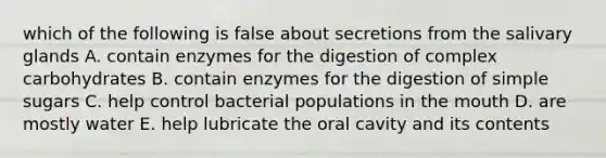 which of the following is false about secretions from the salivary glands A. contain enzymes for the digestion of complex carbohydrates B. contain enzymes for the digestion of simple sugars C. help control bacterial populations in the mouth D. are mostly water E. help lubricate the oral cavity and its contents