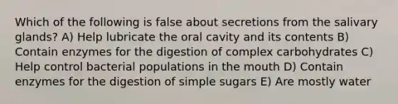 Which of the following is false about secretions from the salivary glands? A) Help lubricate the oral cavity and its contents B) Contain enzymes for the digestion of complex carbohydrates C) Help control bacterial populations in the mouth D) Contain enzymes for the digestion of simple sugars E) Are mostly water