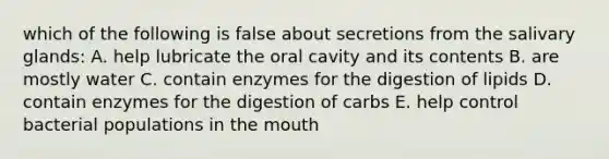 which of the following is false about secretions from the salivary glands: A. help lubricate the oral cavity and its contents B. are mostly water C. contain enzymes for the digestion of lipids D. contain enzymes for the digestion of carbs E. help control bacterial populations in the mouth