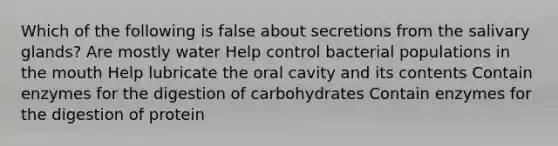 Which of the following is false about secretions from the salivary glands? Are mostly water Help control bacterial populations in the mouth Help lubricate the oral cavity and its contents Contain enzymes for the digestion of carbohydrates Contain enzymes for the digestion of protein