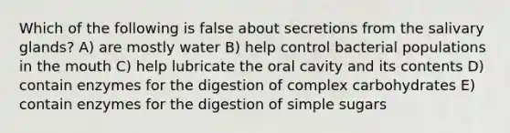 Which of the following is false about secretions from the salivary glands? A) are mostly water B) help control bacterial populations in <a href='https://www.questionai.com/knowledge/krBoWYDU6j-the-mouth' class='anchor-knowledge'>the mouth</a> C) help lubricate the oral cavity and its contents D) contain enzymes for the digestion of complex carbohydrates E) contain enzymes for the digestion of simple sugars