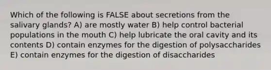 Which of the following is FALSE about secretions from the salivary glands? A) are mostly water B) help control bacterial populations in the mouth C) help lubricate the oral cavity and its contents D) contain enzymes for the digestion of polysaccharides E) contain enzymes for the digestion of disaccharides