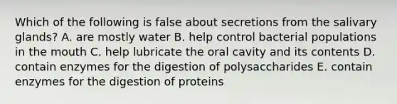 Which of the following is false about secretions from the salivary glands? A. are mostly water B. help control bacterial populations in <a href='https://www.questionai.com/knowledge/krBoWYDU6j-the-mouth' class='anchor-knowledge'>the mouth</a> C. help lubricate the oral cavity and its contents D. contain enzymes for the digestion of polysaccharides E. contain enzymes for the digestion of proteins