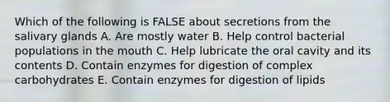 Which of the following is FALSE about secretions from the salivary glands A. Are mostly water B. Help control bacterial populations in the mouth C. Help lubricate the oral cavity and its contents D. Contain enzymes for digestion of complex carbohydrates E. Contain enzymes for digestion of lipids