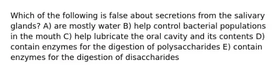 Which of the following is false about secretions from the salivary glands? A) are mostly water B) help control bacterial populations in the mouth C) help lubricate the oral cavity and its contents D) contain enzymes for the digestion of polysaccharides E) contain enzymes for the digestion of disaccharides