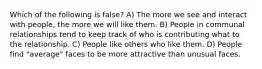 Which of the following is false? A) The more we see and interact with people, the more we will like them. B) People in communal relationships tend to keep track of who is contributing what to the relationship. C) People like others who like them. D) People find "average" faces to be more attractive than unusual faces.