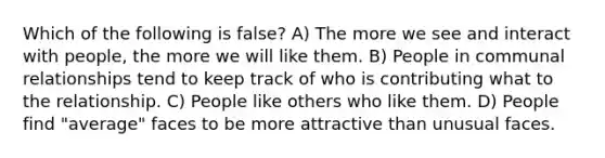 Which of the following is false? A) The more we see and interact with people, the more we will like them. B) People in communal relationships tend to keep track of who is contributing what to the relationship. C) People like others who like them. D) People find "average" faces to be more attractive than unusual faces.