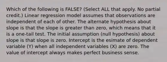 Which of the following is FALSE? (Select ALL that apply. No partial credit.) Linear regression model assumes that observations are independent of each of other. The alternate hypothesis about slope is that the slope is greater than zero, which means that it is a one-tail test. The initial assumption (null hypothesis) about slope is that slope is zero. Intercept is the esimate of dependent variable (Y) when all independent variables (X) are zero. The value of intercept always makes perfect business sense.