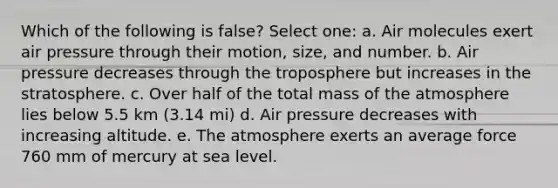 Which of the following is false? Select one: a. Air molecules exert air pressure through their motion, size, and number. b. Air pressure decreases through the troposphere but increases in the stratosphere. c. Over half of the total mass of the atmosphere lies below 5.5 km (3.14 mi) d. Air pressure decreases with increasing altitude. e. The atmosphere exerts an average force 760 mm of mercury at sea level.