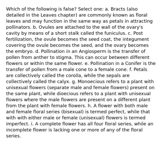 Which of the following is false? Select one: a. Bracts (also detailed in the Leaves chapter) are commonly known as floral leaves and may function in the same way as petals in attracting pollinators. b. Ovules are attached to the wall of the ovary's cavity by means of a short stalk called the funiculus. c. Post fertilization, the ovule becomes the seed coat, the integument covering the ovule becomes the seed, and the ovary becomes the embryo. d. Pollination in an Angiosperm is the transfer of pollen from anther to stigma. This can occur between different flowers or within the same flower. e. Pollination in a Conifer is the transfer of pollen from a male cone to a female cone. f. Petals are collectively called the corolla, while the sepals are collectively called the calyx. g. Monoecious refers to a plant with unisexual flowers (separate male and female flowers) present on the same plant, while dioecious refers to a plant with unisexual flowers where the male flowers are present on a different plant from the plant with female flowers. h. A flower with both male and female floral series (bisexual) is termed perfect, while that with with either male or female (unisexual) flowers is termed imperfect. i. A complete flower has all four floral series, while an incomplete flower is lacking one or more of any of the floral series.