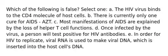 Which of the following is false? Select one: a. The HIV virus binds to the CD4 molecule of host cells. b. There is currently only one cure for AIDS - AZT. c. Most manifestations of AIDS are explained by the loss of helper T cell functions. d. Once infected by the virus, a person will test positive for HIV antibodies. e. In order for HIV to replicate, viral RNA is used to make viral DNA, which is inserted into the host cell's DNA.