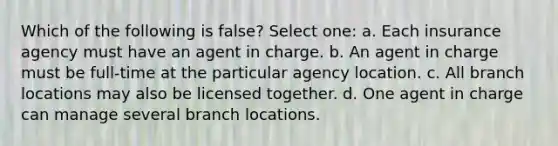 Which of the following is false? Select one: a. Each insurance agency must have an agent in charge. b. An agent in charge must be full-time at the particular agency location. c. All branch locations may also be licensed together. d. One agent in charge can manage several branch locations.