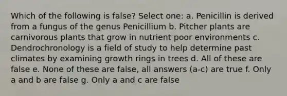 Which of the following is false? Select one: a. Penicillin is derived from a fungus of the genus Penicillium b. Pitcher plants are carnivorous plants that grow in nutrient poor environments c. Dendrochronology is a field of study to help determine past climates by examining growth rings in trees d. All of these are false e. None of these are false, all answers (a-c) are true f. Only a and b are false g. Only a and c are false