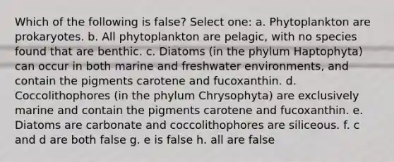 Which of the following is false? Select one: a. Phytoplankton are prokaryotes. b. All phytoplankton are pelagic, with no species found that are benthic. c. Diatoms (in the phylum Haptophyta) can occur in both marine and freshwater environments, and contain the pigments carotene and fucoxanthin. d. Coccolithophores (in the phylum Chrysophyta) are exclusively marine and contain the pigments carotene and fucoxanthin. e. Diatoms are carbonate and coccolithophores are siliceous. f. c and d are both false g. e is false h. all are false