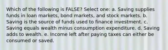 Which of the following is FALSE? Select one: a. Saving supplies funds in loan markets, bond markets, and stock markets. b. Saving is the source of funds used to finance investment. c. Saving equals wealth minus consumption expenditure. d. Saving adds to wealth. e. Income left after paying taxes can either be consumed or saved.