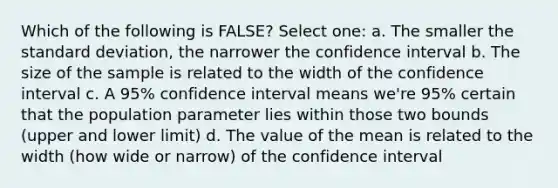 Which of the following is FALSE? Select one: a. The smaller the standard deviation, the narrower the confidence interval b. The size of the sample is related to the width of the confidence interval c. A 95% confidence interval means we're 95% certain that the population parameter lies within those two bounds (upper and lower limit) d. The value of the mean is related to the width (how wide or narrow) of the confidence interval