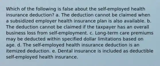 Which of the following is false about the self-employed health insurance deduction? a. The deduction cannot be claimed when a subsidized employer health insurance plan is also available. b. The deduction cannot be claimed if the taxpayer has an overall business loss from self-employment. c. Long-term care premiums may be deducted within specified dollar limitations based on age. d. The self-employed health insurance deduction is an itemized deduction. e. Dental insurance is included as deductible self-employed health insurance.