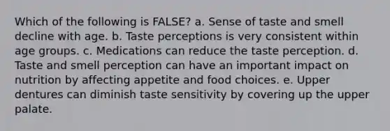 Which of the following is FALSE? a. Sense of taste and smell decline with age. b. Taste perceptions is very consistent within age groups. c. Medications can reduce the taste perception. d. Taste and smell perception can have an important impact on nutrition by affecting appetite and food choices. e. Upper dentures can diminish taste sensitivity by covering up the upper palate.