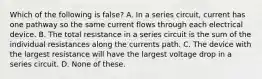 Which of the following is false? A. In a series circuit, current has one pathway so the same current flows through each electrical device. B. The total resistance in a series circuit is the sum of the individual resistances along the currents path. C. The device with the largest resistance will have the largest voltage drop in a series circuit. D. None of these.