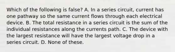 Which of the following is false? A. In a series circuit, current has one pathway so the same current flows through each electrical device. B. The total resistance in a series circuit is the sum of the individual resistances along the currents path. C. The device with the largest resistance will have the largest voltage drop in a series circuit. D. None of these.