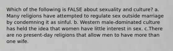 Which of the following is FALSE about sexuality and culture? a. Many religions have attempted to regulate sex outside marriage by condemning it as sinful. b. Western male-dominated culture has held the idea that women have little interest in sex. c.There are no present-day religions that allow men to have more than one wife.