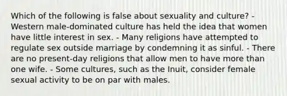 Which of the following is false about sexuality and culture? - Western male-dominated culture has held the idea that women have little interest in sex. - Many religions have attempted to regulate sex outside marriage by condemning it as sinful. - There are no present-day religions that allow men to have more than one wife. - Some cultures, such as the Inuit, consider female sexual activity to be on par with males.