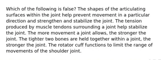 Which of the following is false? The shapes of the articulating surfaces within the joint help prevent movement in a particular direction and strengthen and stabilize the joint. The tension produced by muscle tendons surrounding a joint help stabilize the joint. The more movement a joint allows, the stronger the joint. The tighter two bones are held together within a joint, the stronger the joint. The rotator cuff functions to limit the range of movements of the shoulder joint.