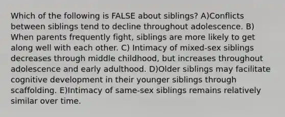 Which of the following is FALSE about siblings? A)Conflicts between siblings tend to decline throughout adolescence. B) When parents frequently fight, siblings are more likely to get along well with each other. C) Intimacy of mixed-sex siblings decreases through middle childhood, but increases throughout adolescence and early adulthood. D)Older siblings may facilitate cognitive development in their younger siblings through scaffolding. E)Intimacy of same-sex siblings remains relatively similar over time.