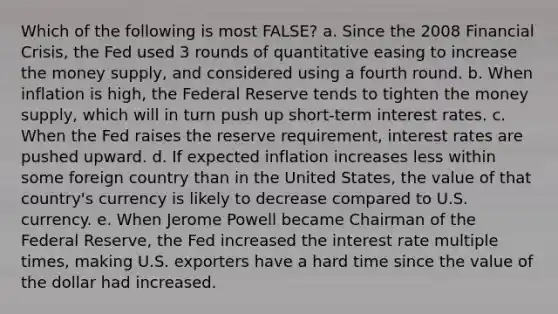 Which of the following is most FALSE? a. Since the 2008 Financial Crisis, the Fed used 3 rounds of quantitative easing to increase the money supply, and considered using a fourth round. b. When inflation is high, the Federal Reserve tends to tighten the money supply, which will in turn push up short-term interest rates. c. When the Fed raises the reserve requirement, interest rates are pushed upward. d. If expected inflation increases less within some foreign country than in the United States, the value of that country's currency is likely to decrease compared to U.S. currency. e. When Jerome Powell became Chairman of the Federal Reserve, the Fed increased the interest rate multiple times, making U.S. exporters have a hard time since the value of the dollar had increased.