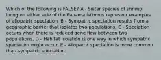 Which of the following is FALSE? A - Sister species of shrimp living on either side of the Panama isthmus represent examples of allopatric speciation. B - Sympatric speciation results from a geographic barrier that isolates two populations. C - Speciation occurs when there is reduced gene flow between two populations. D - Habitat isolation is one way in which sympatric speciation might occur. E - Allopatric speciation is more common than sympatric speciation.