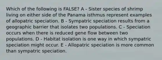 Which of the following is FALSE? A - Sister species of shrimp living on either side of the Panama isthmus represent examples of allopatric speciation. B - Sympatric speciation results from a geographic barrier that isolates two populations. C - Speciation occurs when there is reduced gene flow between two populations. D - Habitat isolation is one way in which sympatric speciation might occur. E - Allopatric speciation is more common than sympatric speciation.