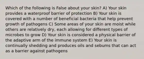 Which of the following is False about your skin? A) Your skin provides a waterproof barrier of protection B) Your skin is covered with a number of beneficial bacteria that help prevent growth of pathogens C) Some areas of your skin are moist while others are relatively dry, each allowing for different types of microbes to grow D) Your skin is considered a physical barrier of the adaptive arm of the immune system E) Your skin is continually shedding and produces oils and sebums that can act as a barrier against pathogens