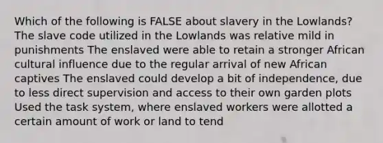 Which of the following is FALSE about slavery in the Lowlands? The slave code utilized in the Lowlands was relative mild in punishments The enslaved were able to retain a stronger African cultural influence due to the regular arrival of new African captives The enslaved could develop a bit of independence, due to less direct supervision and access to their own garden plots Used the task system, where enslaved workers were allotted a certain amount of work or land to tend