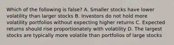 Which of the following is false? A. Smaller stocks have lower volatility than larger stocks B. Investors do not hold more volatility portfolios without expecting higher returns C. Expected returns should rise proportionately with volatility D. The largest stocks are typically more volatile than portfolios of large stocks