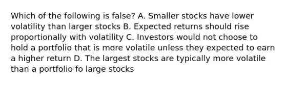 Which of the following is false? A. Smaller stocks have lower volatility than larger stocks B. Expected returns should rise proportionally with volatility C. Investors would not choose to hold a portfolio that is more volatile unless they expected to earn a higher return D. The largest stocks are typically more volatile than a portfolio fo large stocks