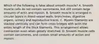 Which of the following is false about smooth muscle? A. Smooth muscle cells do not contain sarcomeres, but still contain large amounts of actin and myosin. B. Smooth muscle is arranged in circular layers in blood vessel walls, bronchioles, digestive organs, urinary and reproductive tracts. C. Myosin filaments are stacked vertically and can form cross bridges with actin the entire length of the thick filaments. This arrangement allows contraction even when greatly stretched. D. Smooth muscle cells contain sarcomeres, and contain small amounts of action and myosin.