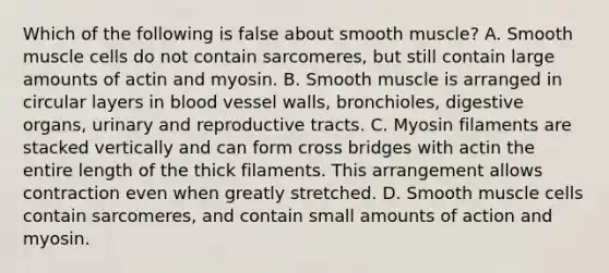 Which of the following is false about smooth muscle? A. Smooth muscle cells do not contain sarcomeres, but still contain large amounts of actin and myosin. B. Smooth muscle is arranged in circular layers in blood vessel walls, bronchioles, digestive organs, urinary and reproductive tracts. C. Myosin filaments are stacked vertically and can form cross bridges with actin the entire length of the thick filaments. This arrangement allows contraction even when greatly stretched. D. Smooth muscle cells contain sarcomeres, and contain small amounts of action and myosin.