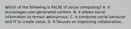 Which of the following is FALSE of social computing? A. It encourages user-generated content. B. It allows social information to remain anonymous. C. It combines social behavior and IT to create value. D. It focuses on improving collaboration.