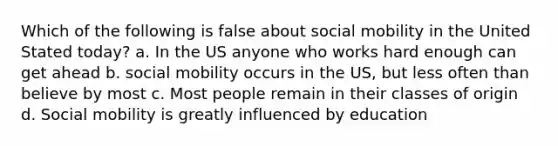 Which of the following is false about social mobility in the United Stated today? a. In the US anyone who works hard enough can get ahead b. social mobility occurs in the US, but less often than believe by most c. Most people remain in their classes of origin d. Social mobility is greatly influenced by education