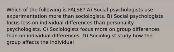 Which of the following is FALSE? ﻿﻿﻿A) Social psychologists use experimentation more than sociologists. ﻿﻿﻿B) Social psychologists focus less on individual differences than personality psychologists. C) Sociologists focus more on group differences than on individual differences. D) Sociologist study how the group affects the individual