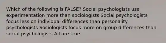 Which of the following is FALSE? Social psychologists use experimentation more than sociologists Social psychologists focus less on individual differences than personality psychologists Sociologists focus more on group differences than social psychologists All are true