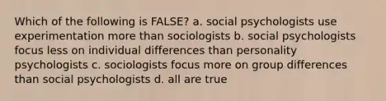 Which of the following is FALSE? a. social psychologists use experimentation more than sociologists b. social psychologists focus less on individual differences than personality psychologists c. sociologists focus more on group differences than social psychologists d. all are true