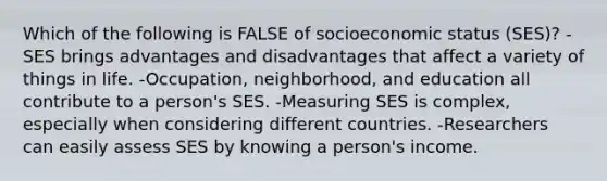 Which of the following is FALSE of socioeconomic status (SES)? -SES brings advantages and disadvantages that affect a variety of things in life. -Occupation, neighborhood, and education all contribute to a person's SES. -Measuring SES is complex, especially when considering different countries. -Researchers can easily assess SES by knowing a person's income.