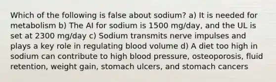 Which of the following is false about sodium? a) It is needed for metabolism b) The AI for sodium is 1500 mg/day, and the UL is set at 2300 mg/day c) Sodium transmits nerve impulses and plays a key role in regulating blood volume d) A diet too high in sodium can contribute to high blood pressure, osteoporosis, fluid retention, weight gain, stomach ulcers, and stomach cancers