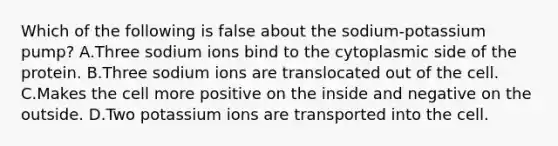 Which of the following is false about the sodium-potassium pump? A.Three sodium ions bind to the cytoplasmic side of the protein. B.Three sodium ions are translocated out of the cell. C.Makes the cell more positive on the inside and negative on the outside. D.Two potassium ions are transported into the cell.